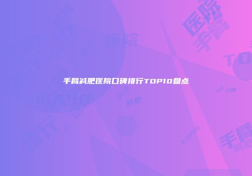 手臂减肥医院口碑排行TOP10盘点