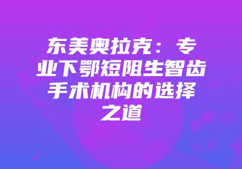 东美奥拉克：专业下鄂短阻生智齿手术机构的选择之道