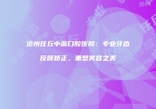 沧州任丘中源口腔医院：专业牙齿反颌矫正，重塑笑容之美