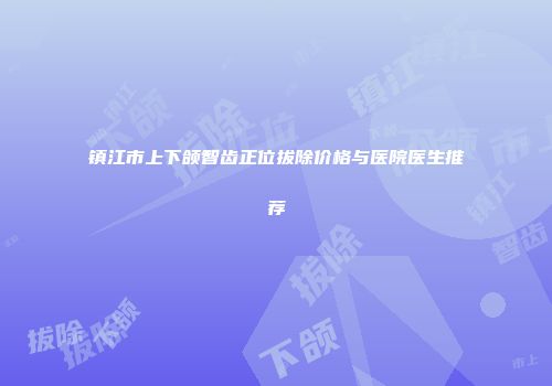 镇江市上下颌智齿正位拔除价格与医院医生推荐
