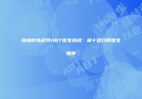 桂林市以色列ABT医生排名：前十佳口碑医生推荐