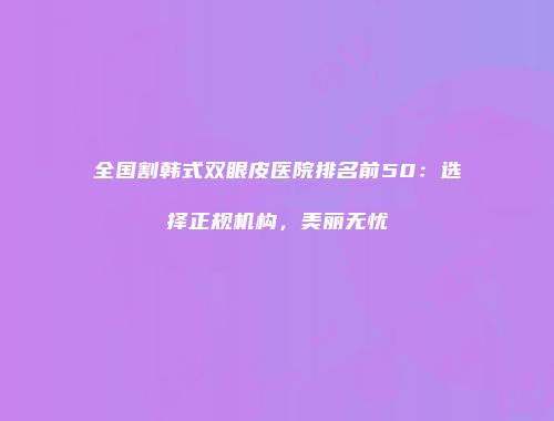 全国割韩式双眼皮医院排名前50：选择正规机构，美丽无忧