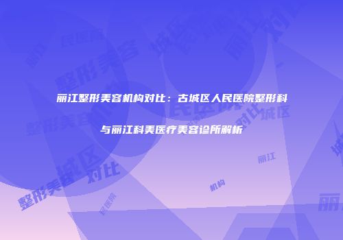 丽江整形美容机构对比：古城区人民医院整形科与丽江科美医疗美容诊所解析