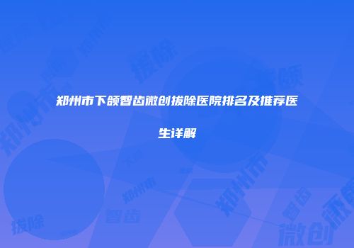 郑州市下颌智齿微创拔除医院排名及推荐医生详解