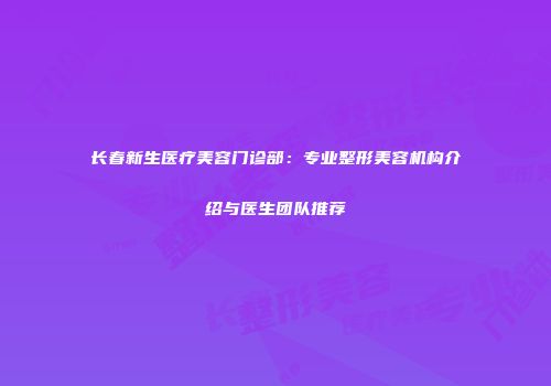 长春新生医疗美容门诊部：专业整形美容机构介绍与医生团队推荐