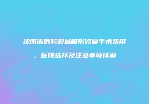 沈阳市唇腭裂鼻畸形修复手术费用、医院选择及注意事项详解