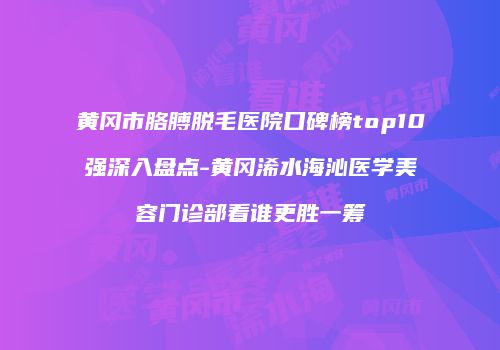 黄冈市胳膊脱毛医院口碑榜top10强深入盘点-黄冈浠水海沁医学美容门诊部看谁更胜一筹