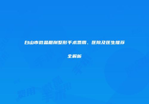 白山市微晶磨削整形手术费用、医院及医生推荐全解析