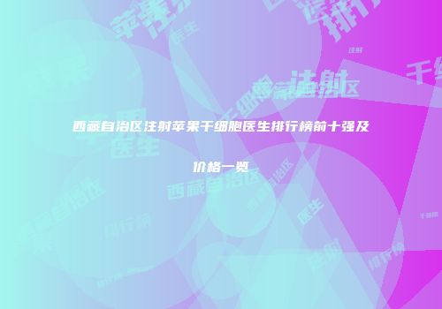 西藏自治区注射苹果干细胞医生排行榜前十强及价格一览