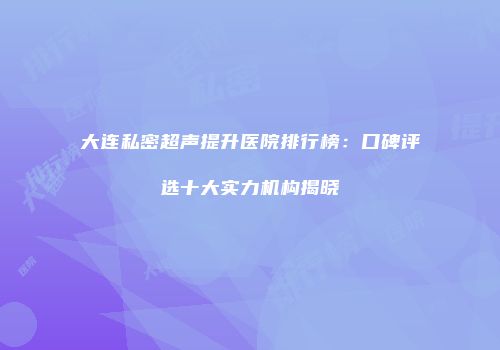 大连私密超声提升医院排行榜：口碑评选十大实力机构揭晓