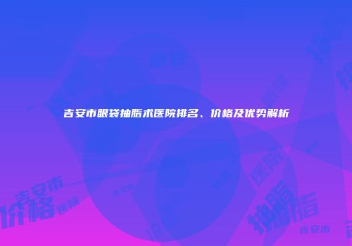 吉安市眼袋抽脂术医院排名、价格及优势解析