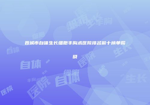 晋城市自体生长细胞丰胸术医院排名前十榜单揭晓