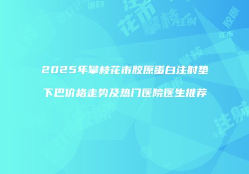 2025年攀枝花市胶原蛋白注射垫下巴价格走势及热门医院医生推荐