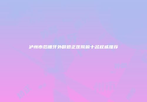 泸州市后槽牙外翻矫正医院前十名权威推荐