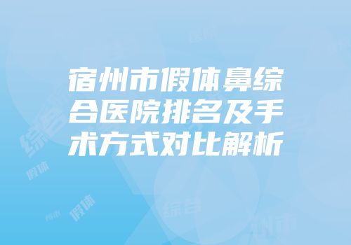 宿州市假体鼻综合医院排名及手术方式对比解析