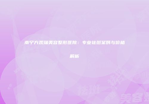 南宁方观瑞美容整形医院：专业祛斑案例与价格解析