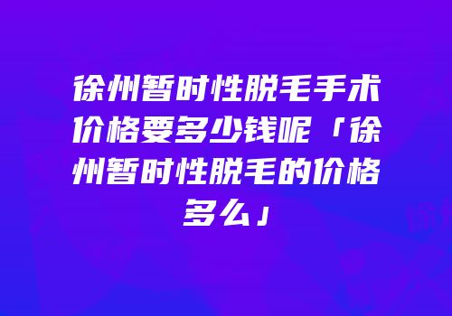 徐州暂时性脱毛手术价格要多少钱呢「徐州暂时性脱毛的价格多么」