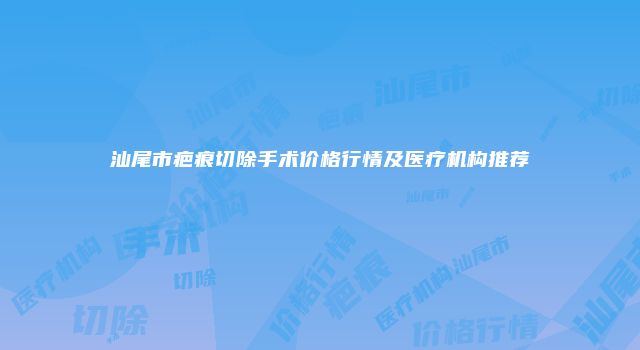 汕尾市疤痕切除手术价格行情及医疗机构推荐