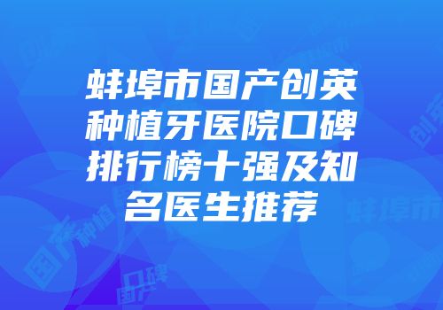蚌埠市国产创英种植牙医院口碑排行榜十强及知名医生推荐