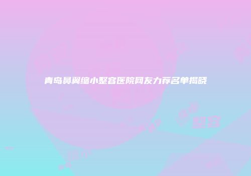 青岛鼻翼缩小整容医院网友力荐名单揭晓