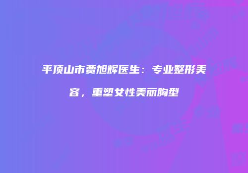平顶山市贾旭辉医生：专业整形美容，重塑女性美丽胸型