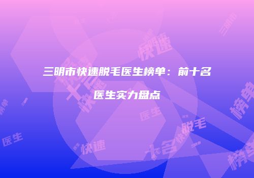 三明市快速脱毛医生榜单：前十名医生实力盘点