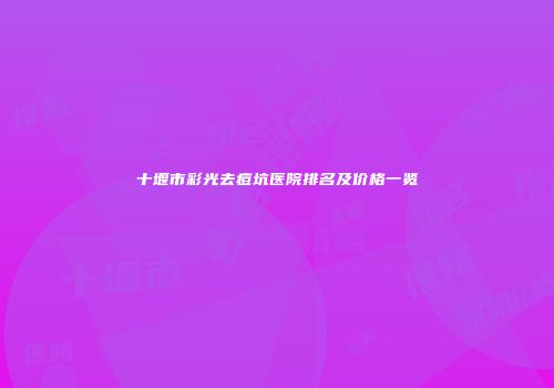 十堰市彩光去痘坑医院排名及价格一览