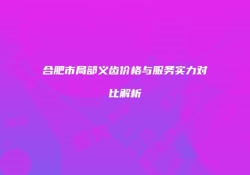 合肥市局部义齿价格与服务实力对比解析