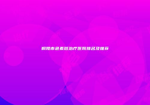 铜陵市色素斑治疗医院排名及推荐