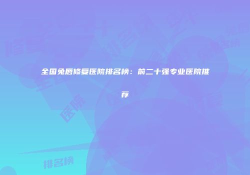 全国兔唇修复医院排名榜：前二十强专业医院推荐