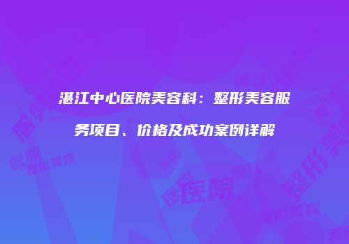湛江中心医院美容科：整形美容服务项目、价格及成功案例详解