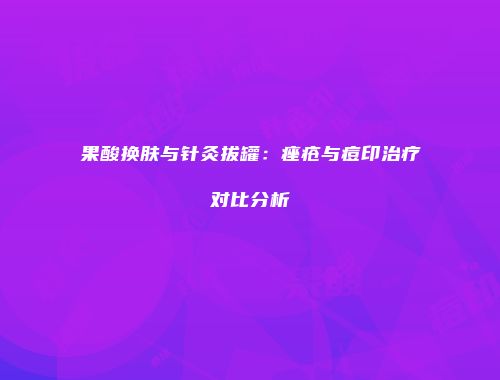 果酸换肤与针灸拔罐：痤疮与痘印治疗对比分析