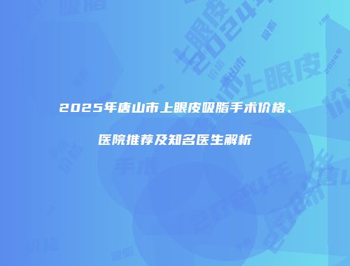 2025年唐山市上眼皮吸脂手术价格、医院推荐及知名医生解析