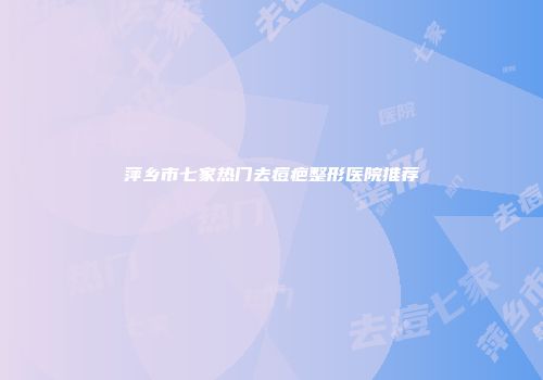 萍乡市七家热门去痘疤整形医院推荐