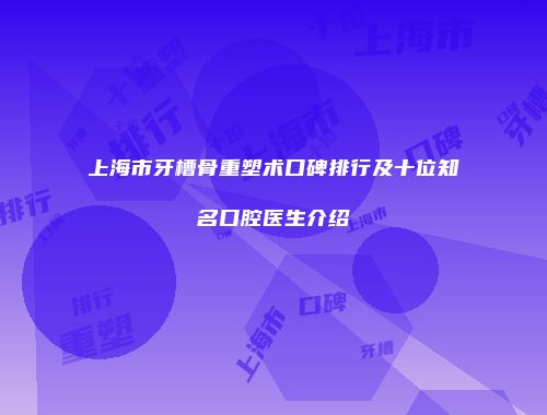 上海市牙槽骨重塑术口碑排行及十位知名口腔医生介绍