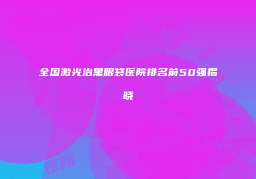 全国激光治黑眼袋医院排名前50强揭晓