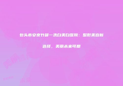 包头市安奈竹碳一洗白美白医院：整形美容新选择，美丽未来可期