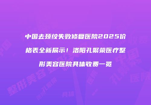 中国去颈纹失败修复医院2025价格表全新展示！洛阳孔繁荣医疗整形美容医院具体收费一览