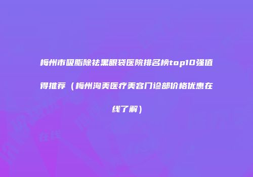 梅州市吸脂除祛黑眼袋医院排名榜top10强值得推荐（梅州洵美医疗美容门诊部价格优惠在线了解）