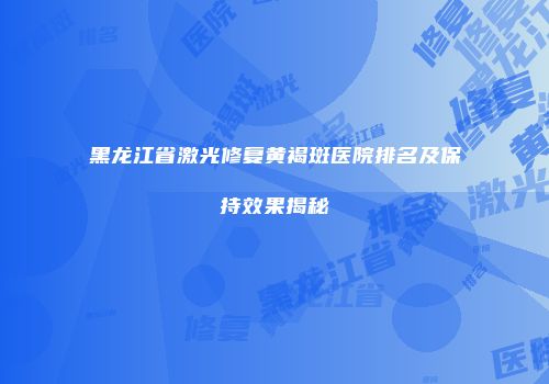 黑龙江省激光修复黄褐斑医院排名及保持效果揭秘