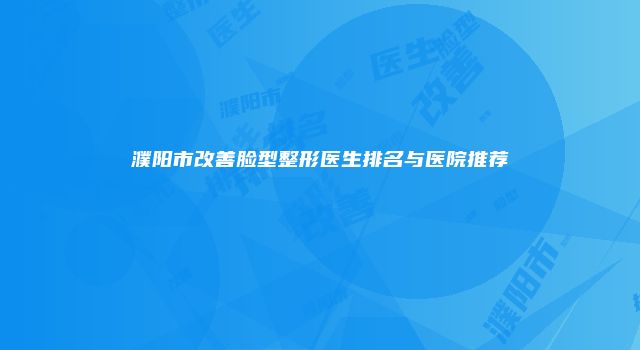 濮阳市改善脸型整形医生排名与医院推荐