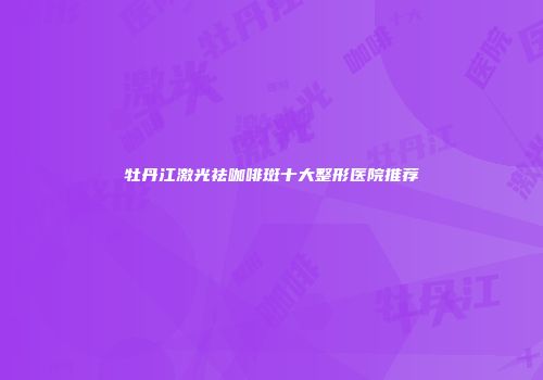 牡丹江激光祛咖啡斑十大整形医院推荐
