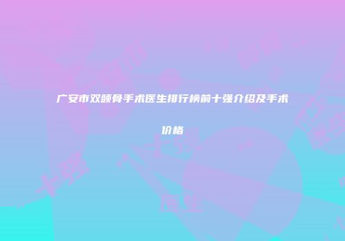 广安市双颌骨手术医生排行榜前十强介绍及手术价格