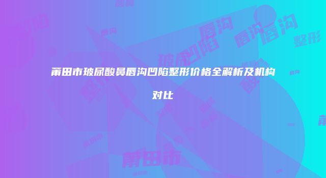 莆田市玻尿酸鼻唇沟凹陷整形价格全解析及机构对比