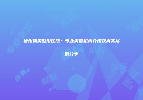 忻州康美整形医院：专业美容机构介绍及真实案例分享