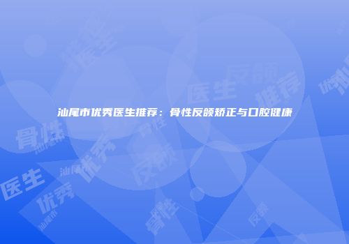 汕尾市优秀医生推荐：骨性反颌矫正与口腔健康