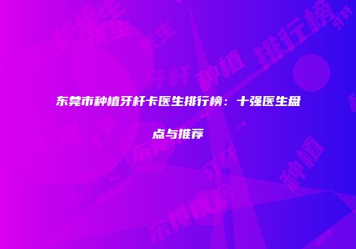 东莞市种植牙杆卡医生排行榜：十强医生盘点与推荐