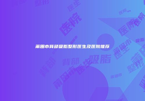 莆田市背部吸脂整形医生及医院推荐