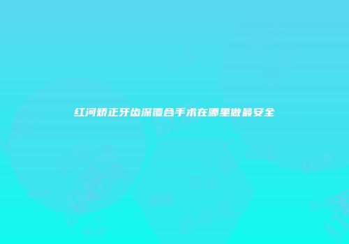 红河矫正牙齿深覆合手术在哪里做最安全
