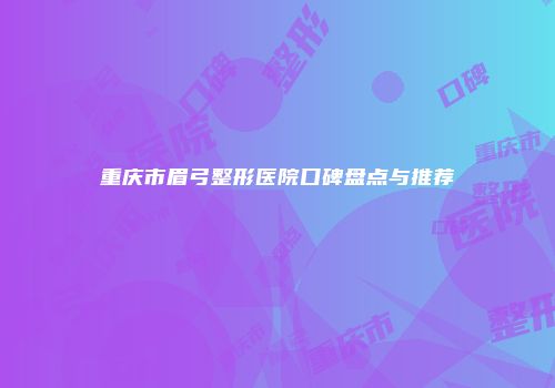 重庆市眉弓整形医院口碑盘点与推荐